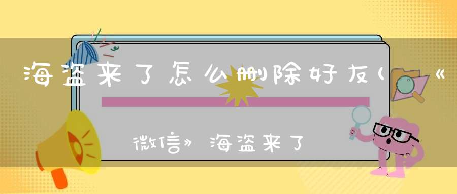 海盗来了怎么删除好友(《微信》海盗来了快速加好友方法介绍)