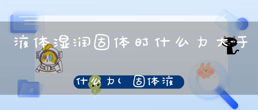 液体湿润固体时什么力大于什么力(固体液体压缩时分子间表现为什么大于什么)