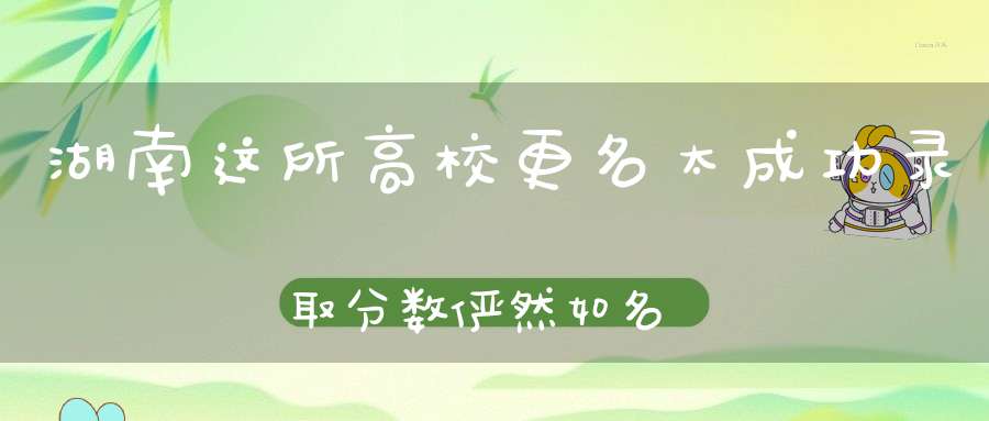 湖南这所高校更名太成功录取分数俨然如名校考生：名不副实