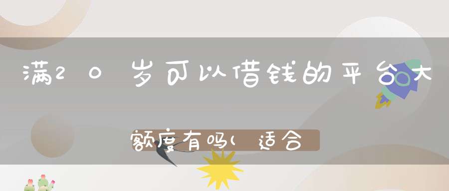 满20岁可以借钱的平台大额度有吗(适合学生的大额贷款有什么大额度贷款学生)