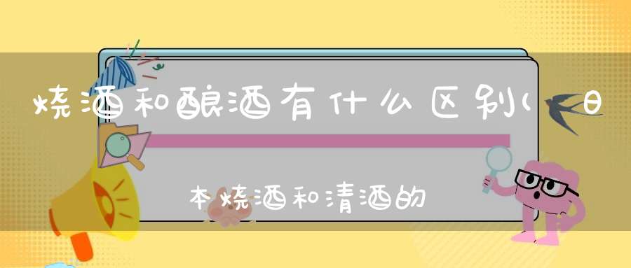 烧酒和酿酒有什么区别(日本烧酒和清酒的区别有哪些)