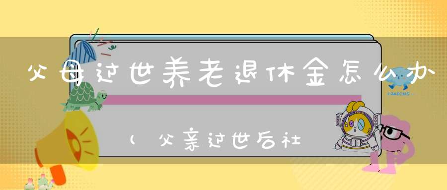 父母过世养老退休金怎么办(父亲过世后社保钱怎么领)