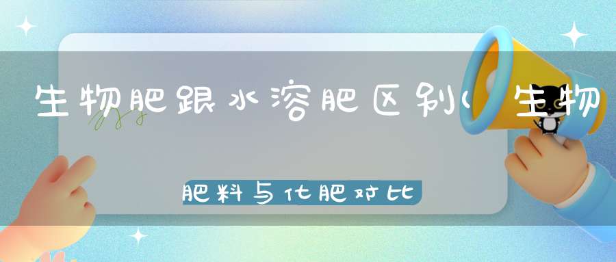 生物肥跟水溶肥区别(生物肥料与化肥对比)