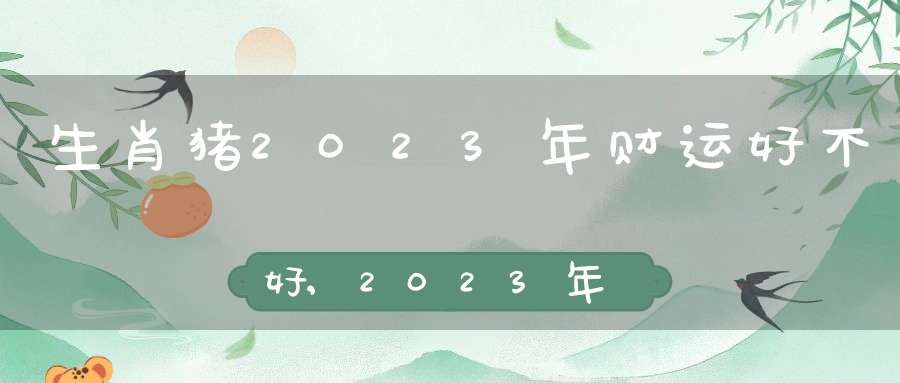 生肖猪2023年财运好不好,2023年属猪人的出生年份表