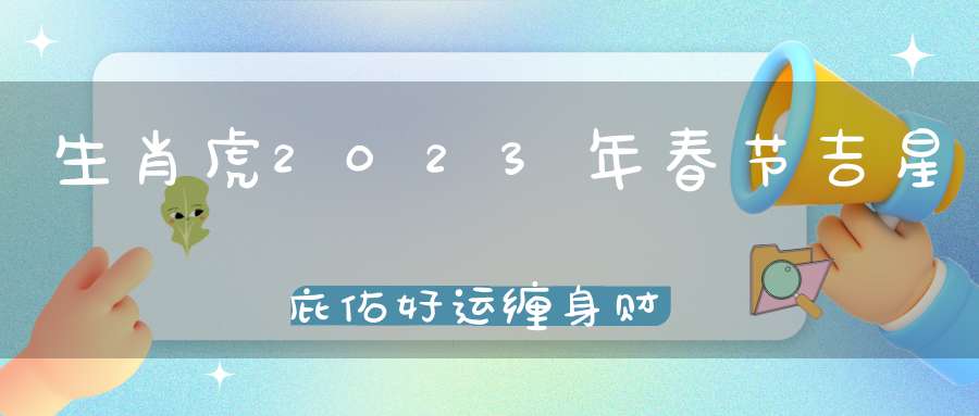 生肖虎2023年春节吉星庇佑好运缠身财源滚滚