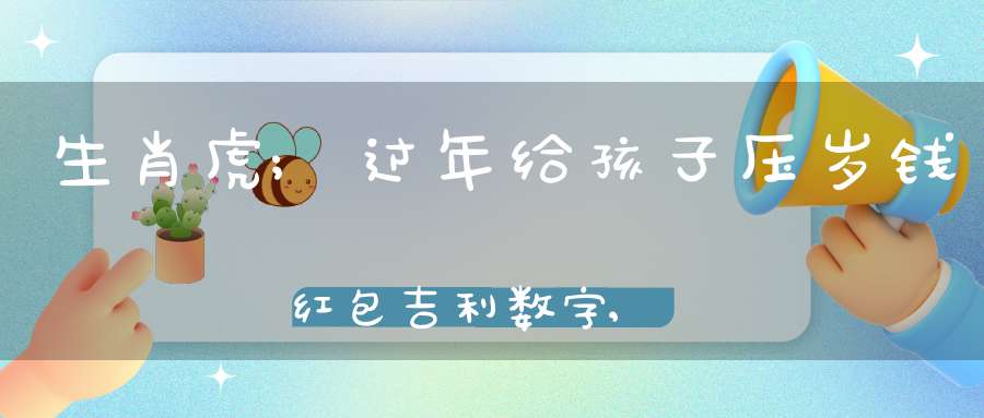 生肖虎;过年给孩子压岁钱红包吉利数字,个个都有好兆头!