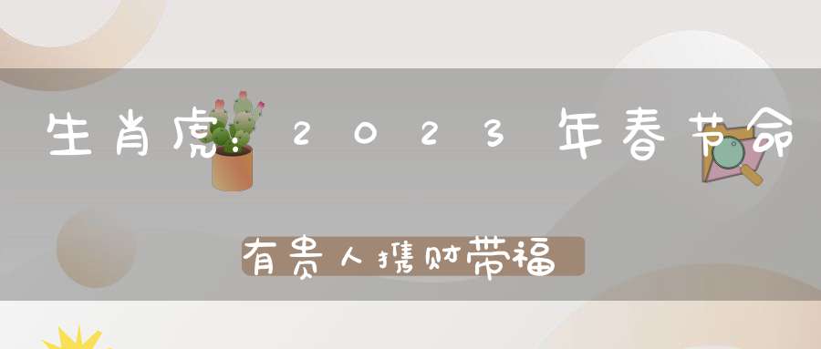 生肖虎：2023年春节命有贵人携财带福