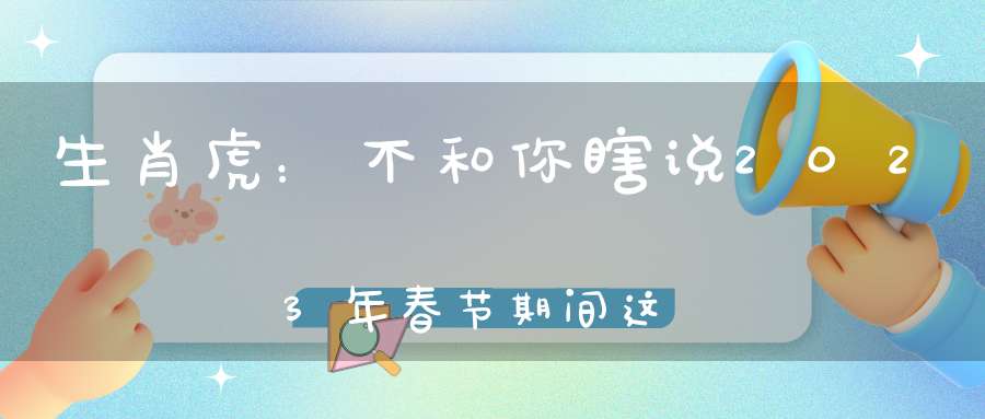 生肖虎：不和你瞎说2023年春节期间这个位置最守财