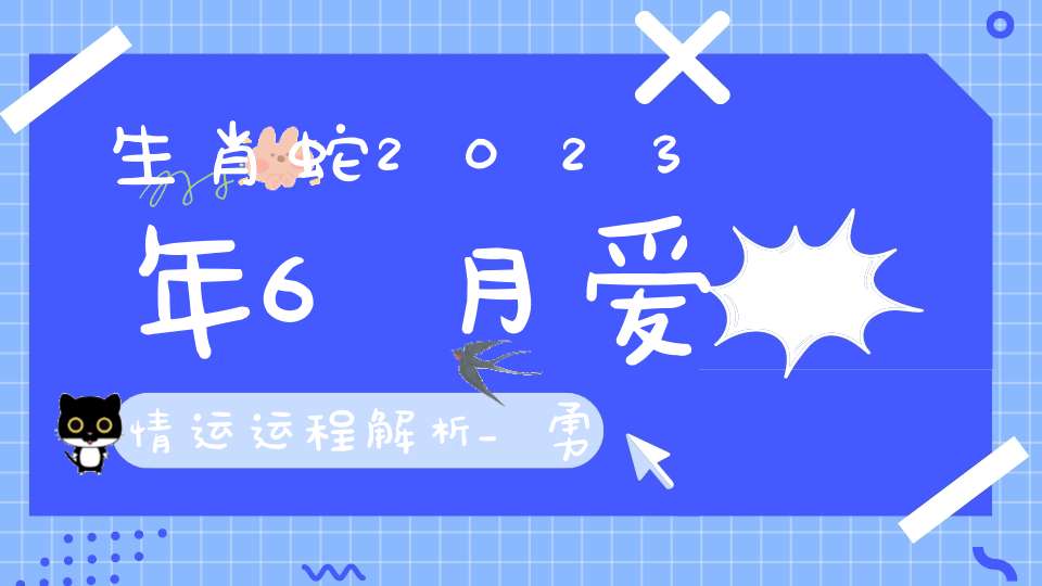 生肖蛇2023年6月爱情运运程解析_勇敢追爱收获幸福