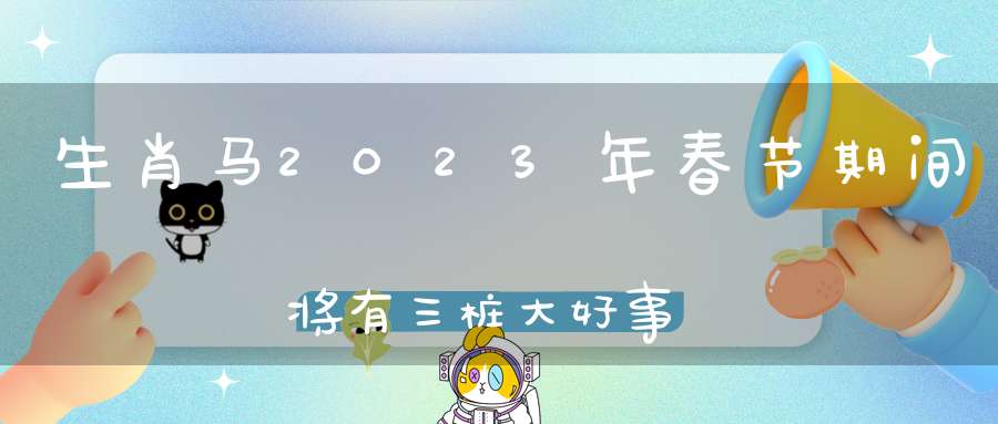 生肖马2023年春节期间将有三桩大好事(2023属马人全年运势如何)