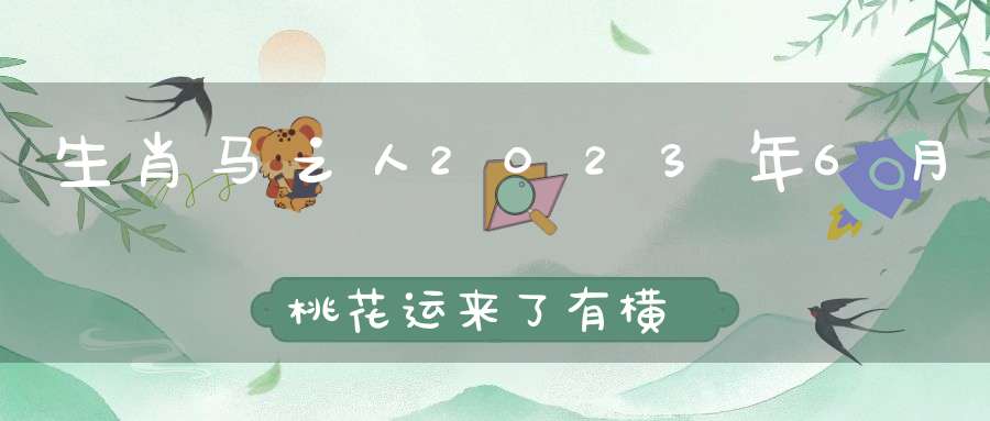 生肖马之人2023年6月桃花运来了有横财有桃花