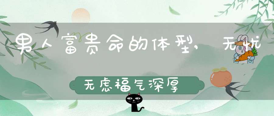 男人富贵命的体型,无忧无虑福气深厚