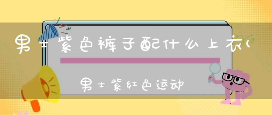 男士紫色裤子配什么上衣(男士紫红色运动裤子搭配什么衣服)