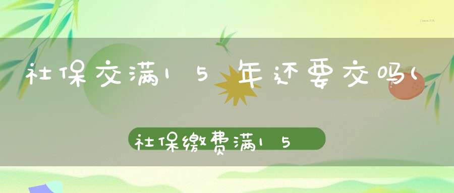 社保交满15年还要交吗(社保缴费满15年可以不缴了吗)