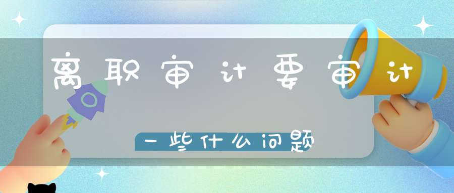 离职审计要审计一些什么问题