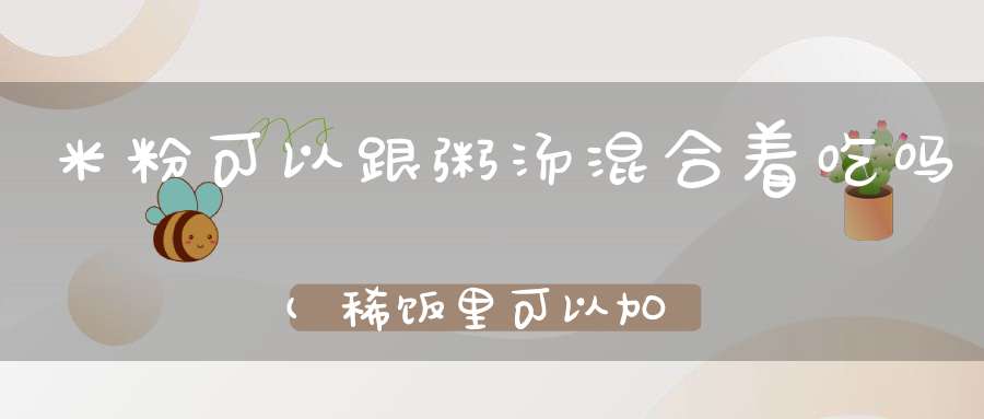 米粉可以跟粥汤混合着吃吗(稀饭里可以加米粉混合着给孩子吃吗)