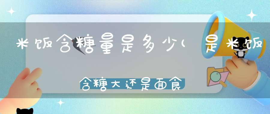 米饭含糖量是多少(是米饭含糖大还是面食含糖大)