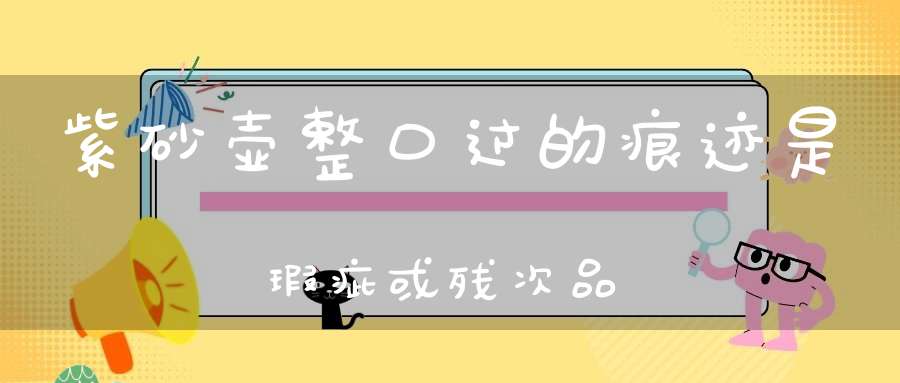 紫砂壶整口过的痕迹是瑕疵或残次品