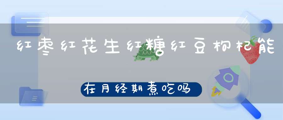 红枣红花生红糖红豆枸杞能在月经期煮吃吗