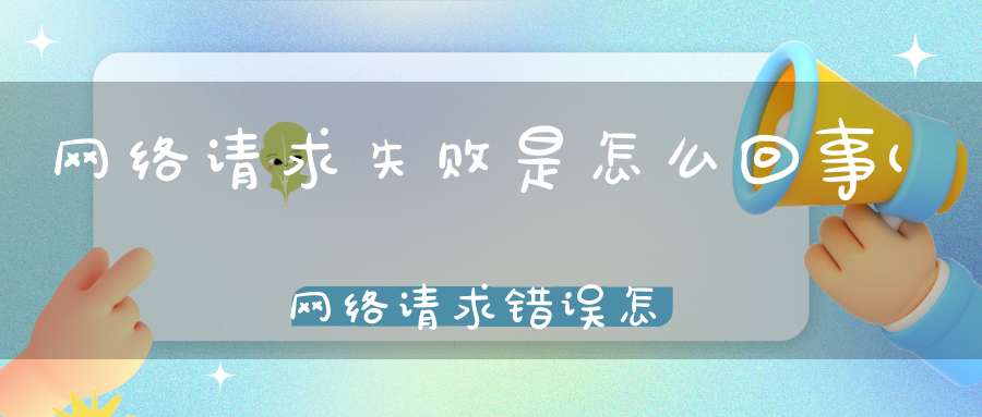 网络请求失败是怎么回事(网络请求错误怎么回事)