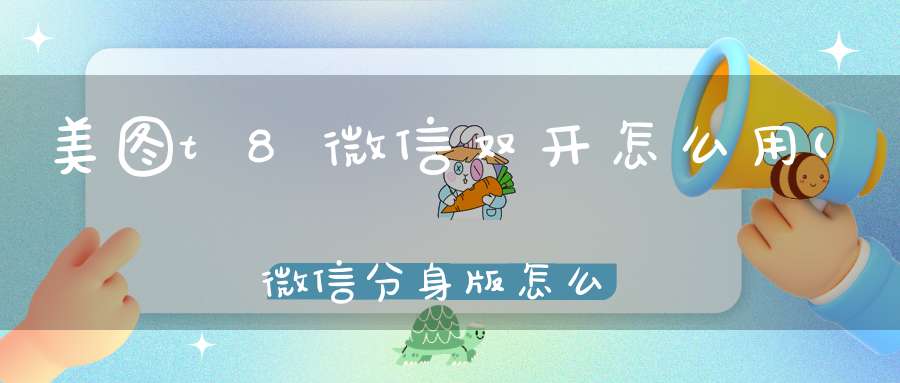 美图t8微信双开怎么用(微信分身版怎么用安卓手机如何实现微信多开)