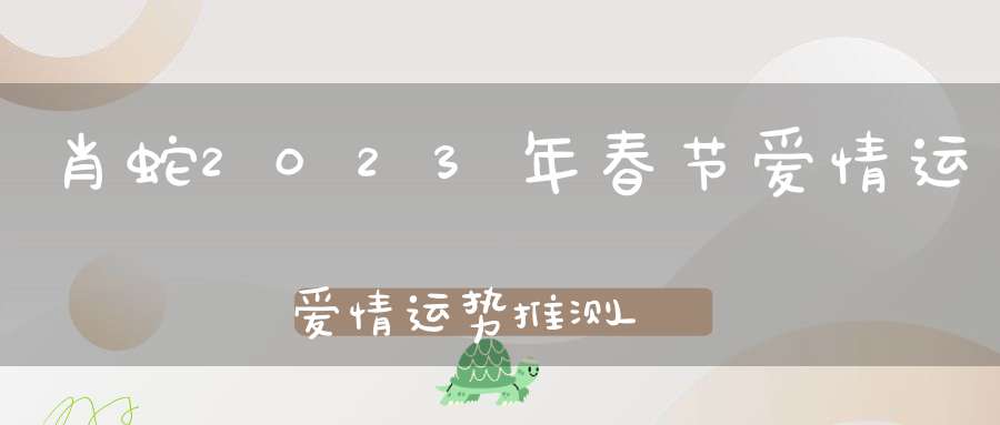 肖蛇2023年春节爱情运爱情运势推测_八字算感情运势