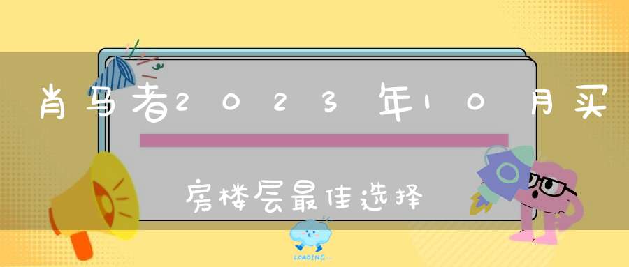 肖马者2023年10月买房楼层最佳选择_几楼最好运