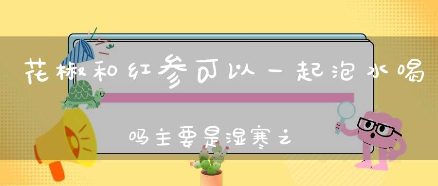 花椒和红参可以一起泡水喝吗主要是湿寒之气