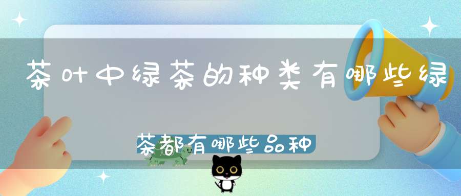 茶叶中绿茶的种类有哪些绿茶都有哪些品种名称(绿茶包括哪些茶叶品种)