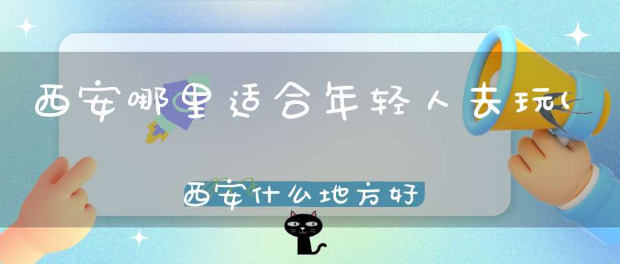 西安哪里适合年轻人去玩(西安什么地方好玩什么地方有好吃的地方)