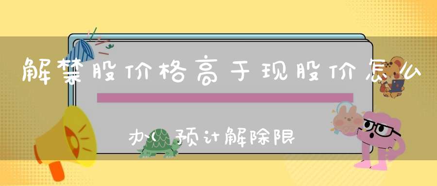 解禁股价格高于现股价怎么办(预计解除限售股的解禁成本比股价高是好事还是坏事)