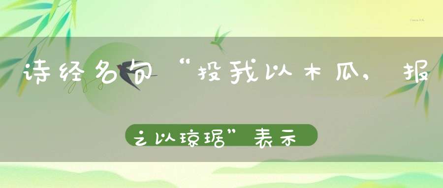 诗经名句“投我以木瓜,报之以琼琚”表示相互赠答,“琼琚”指