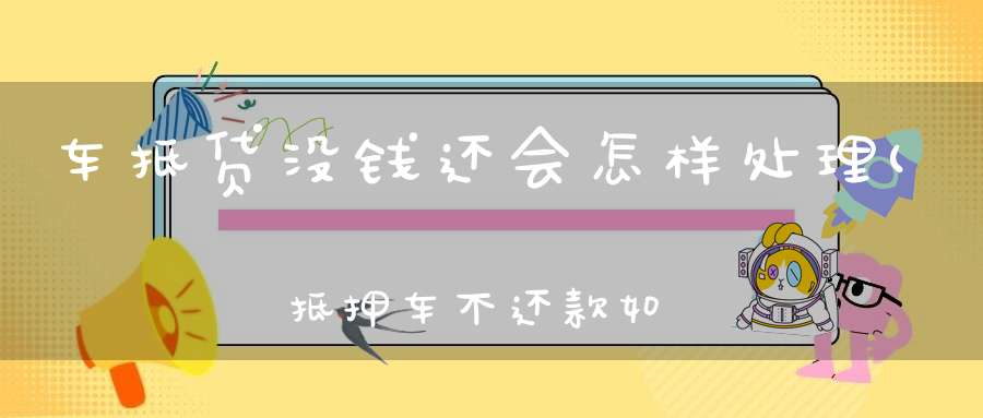 车抵贷没钱还会怎样处理(抵押车不还款如何去处理)