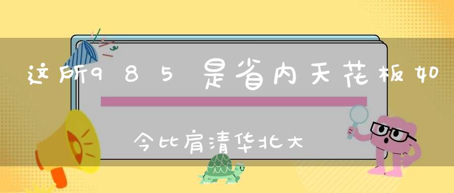 这所985是省内天花板如今比肩清华北大！