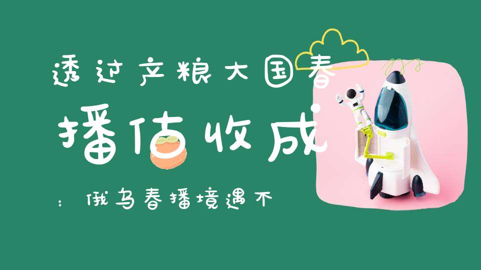 透过产粮大国春播估收成：俄乌春播境遇不同美国有潜在食品危机