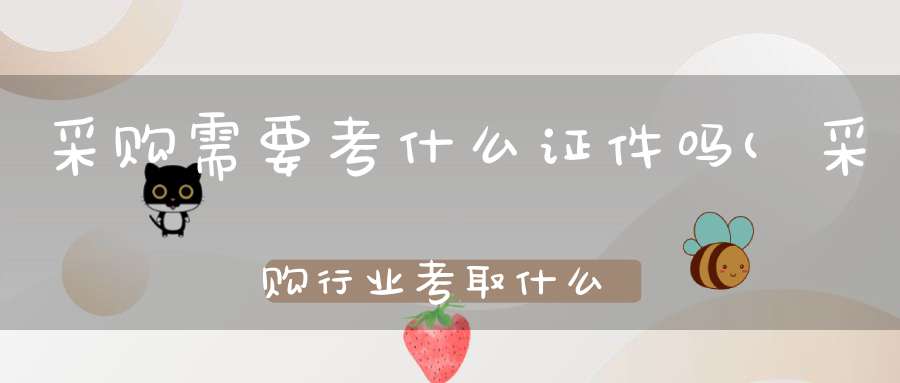 采购需要考什么证件吗(采购行业考取什么证书比较好啊那个含金量大)