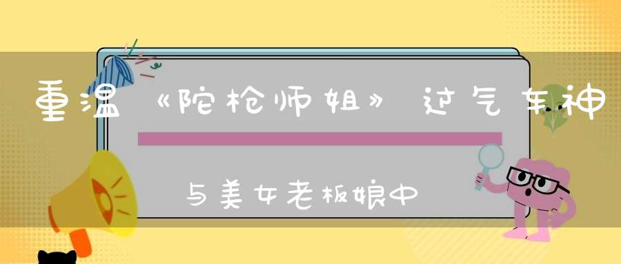 重温《陀枪师姐》过气车神与美女老板娘中年爱情也太好磕了吧