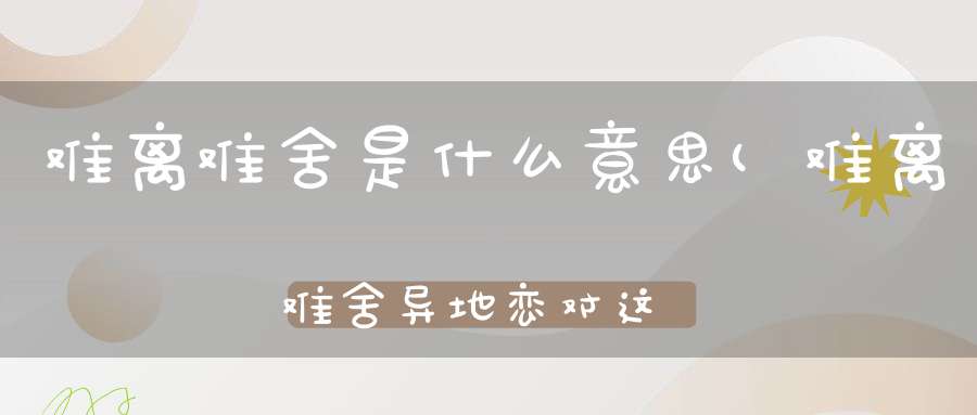 难离难舍是什么意思(难离难舍异地恋对这几对星座情侣来说太痛苦)