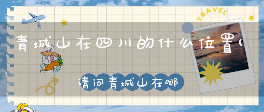 青城山在四川的什么位置(请问青城山在哪个城市青城山属于哪个城市)