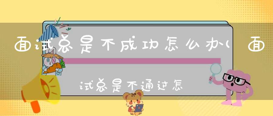 面试总是不成功怎么办(面试总是不通过怎么办呢很烦躁不想工作了。)