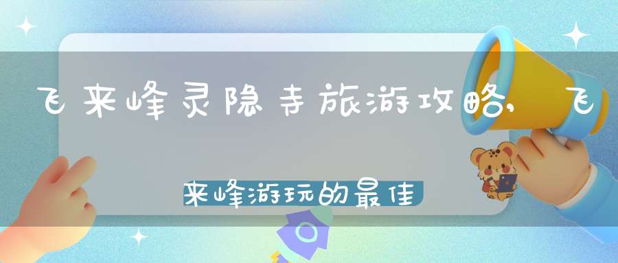 飞来峰灵隐寺旅游攻略,飞来峰游玩的最佳路线