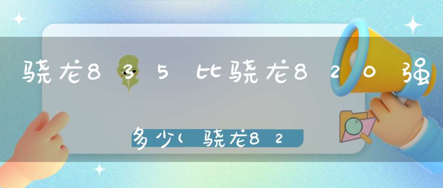 骁龙835比骁龙820强多少(骁龙820跟835的区别在哪)