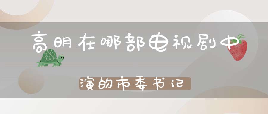 高明在哪部电视剧中演的市委书记