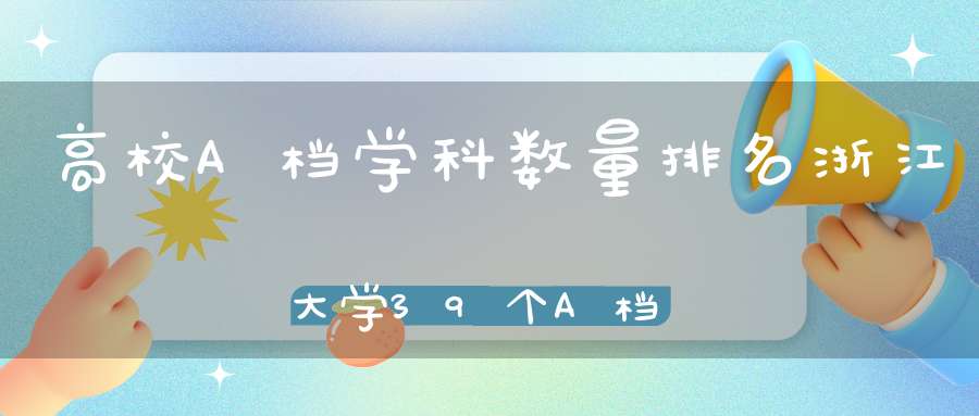 高校A档学科数量排名浙江大学39个A档学科排名第一