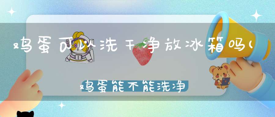 鸡蛋可以洗干净放冰箱吗(鸡蛋能不能洗净存放在冰箱里)