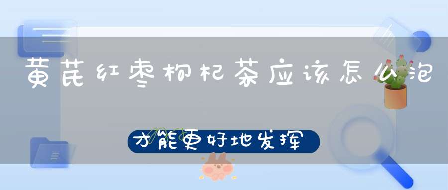 黄芪红枣枸杞茶应该怎么泡才能更好地发挥药效、黄芪买黄芪片