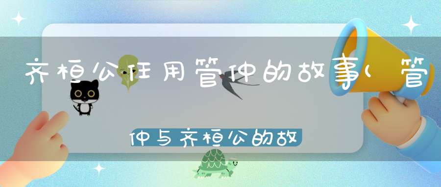 齐桓公任用管仲的故事(管仲与齐桓公的故事成语管仲与齐桓公的成语典故)